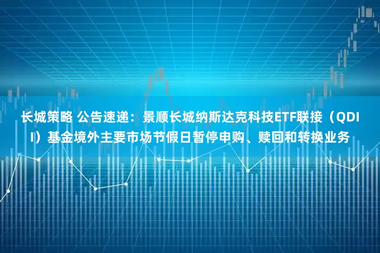 长城策略 公告速递：景顺长城纳斯达克科技ETF联接（QDII）基金境外主要市场节假日暂停申购、赎回和转换业务