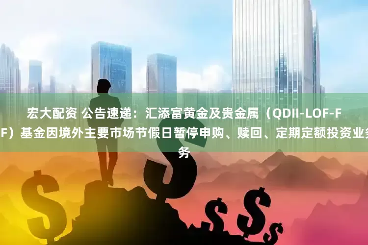 宏大配资 公告速递：汇添富黄金及贵金属（QDII-LOF-FOF）基金因境外主要市场节假日暂停申购、赎回、定期定额投资业务