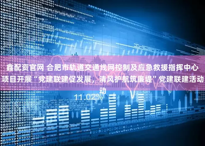 鑫配资官网 合肥市轨道交通线网控制及应急救援指挥中心项目开展“党建联建促发展，清风护航筑廉堤”党建联建活动